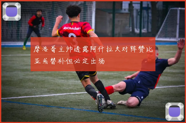 摩洛哥主帅透露阿什拉夫对阵赞比亚或替补但必定出场