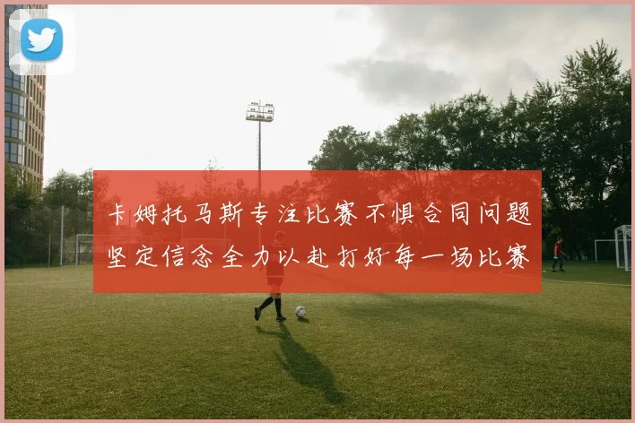 卡姆托马斯专注比赛不惧合同问题坚定信念全力以赴打好每一场比赛