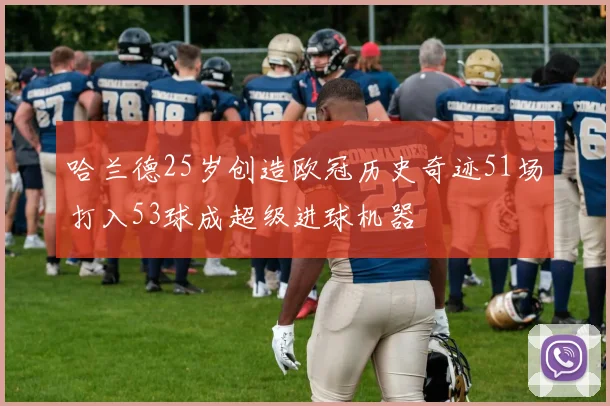 哈兰德25岁创造欧冠历史奇迹51场打入53球成超级进球机器