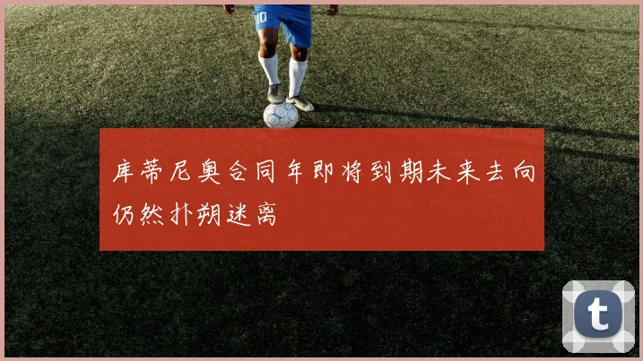 库蒂尼奥合同年即将到期未来去向仍然扑朔迷离
