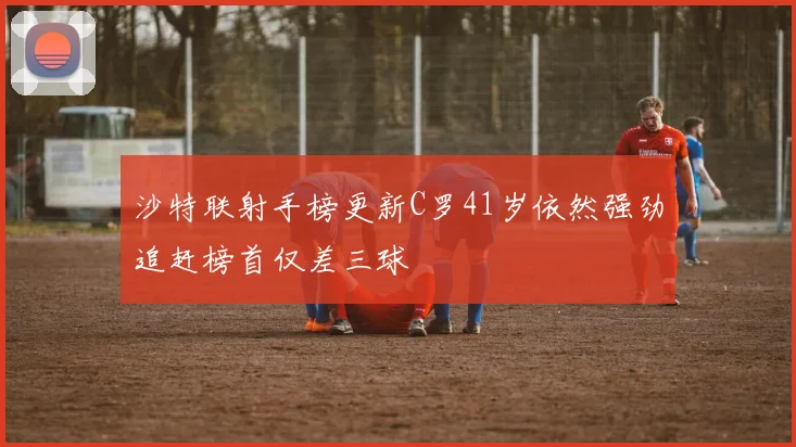 沙特联射手榜更新C罗41岁依然强劲追赶榜首仅差三球