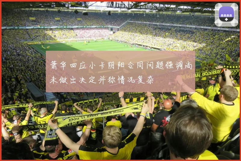 萧华回应小卡阴阳合同问题强调尚未做出决定并称情况复杂