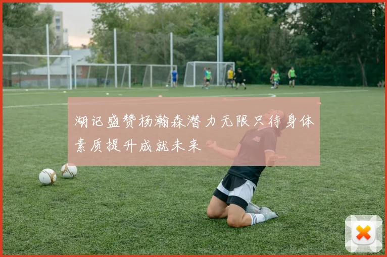 湖记盛赞杨瀚森潜力无限只待身体素质提升成就未来