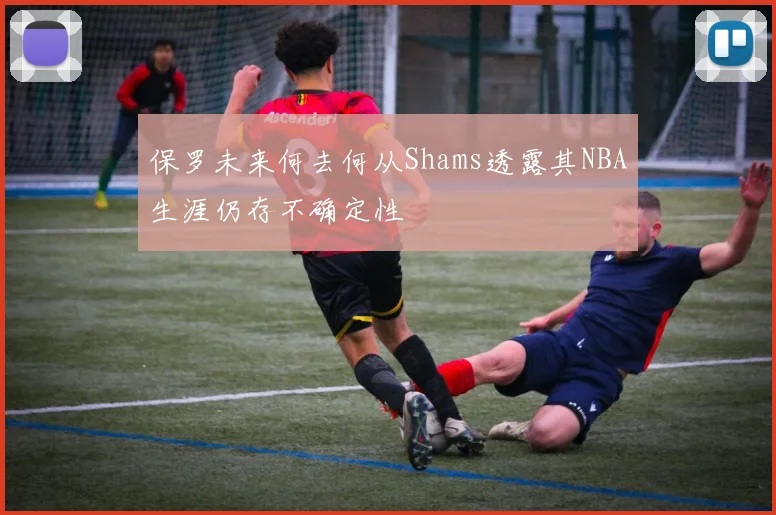 保罗未来何去何从Shams透露其NBA生涯仍存不确定性