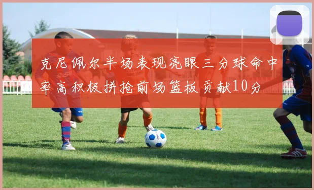 克尼佩尔半场表现亮眼三分球命中率高积极拼抢前场篮板贡献10分