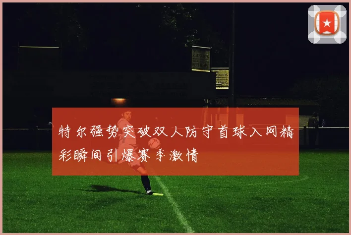 特尔强势突破双人防守首球入网精彩瞬间引爆赛季激情
