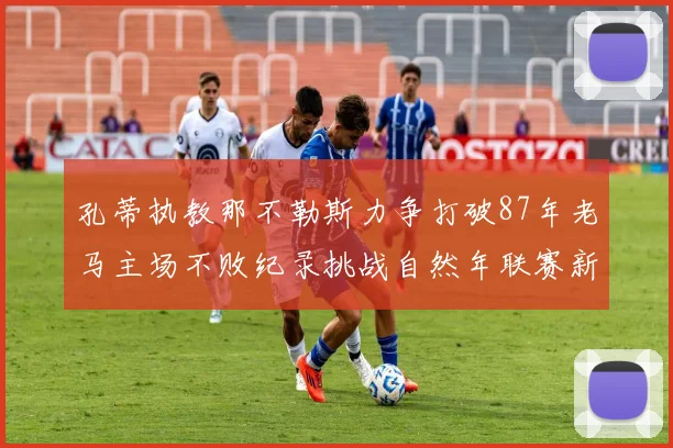 孔蒂执教那不勒斯力争打破87年老马主场不败纪录挑战自然年联赛新高