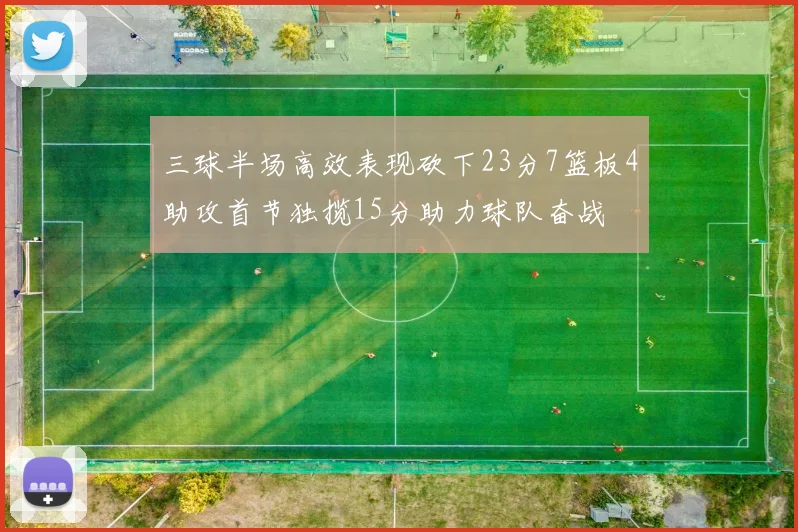 三球半场高效表现砍下23分7篮板4助攻首节独揽15分助力球队奋战
