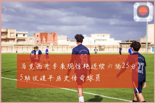 马克西开季表现惊艳连续六场25分5助攻追平历史传奇球员