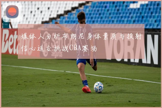 媒体人分析布朗尼身体素质与投射信心适合挑战CBA赛场