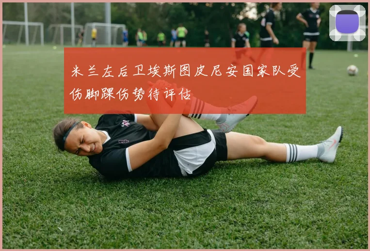 米兰左后卫埃斯图皮尼安国家队受伤脚踝伤势待评估