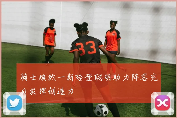 骑士焕然一新哈登聪明助力阵容充分发挥创造力