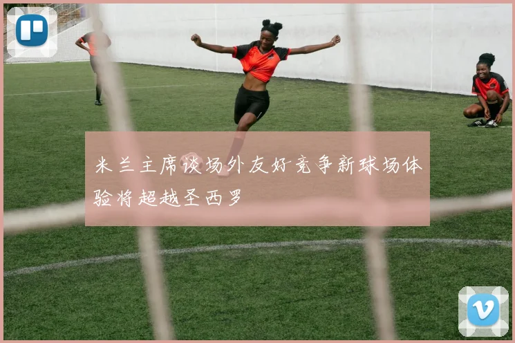 米兰主席谈场外友好竞争新球场体验将超越圣西罗