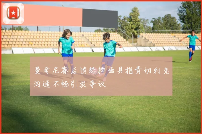 曼奇尼赛后愤怒摔面具指责切利克沟通不畅引发争议