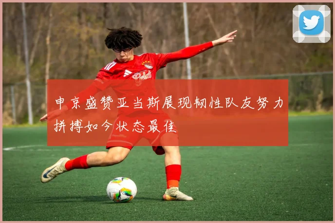 申京盛赞亚当斯展现韧性队友努力拼搏如今状态最佳