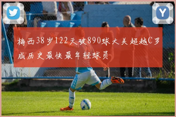梅西38岁122天破890球大关超越C罗成历史最快最年轻球员