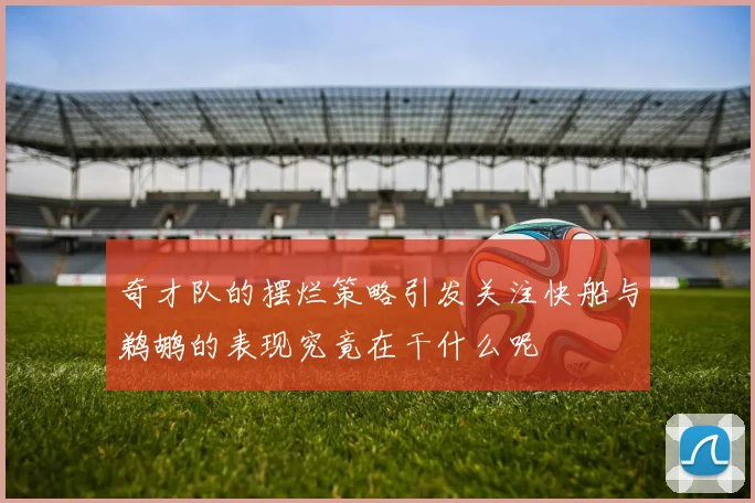奇才队的摆烂策略引发关注快船与鹈鹕的表现究竟在干什么呢