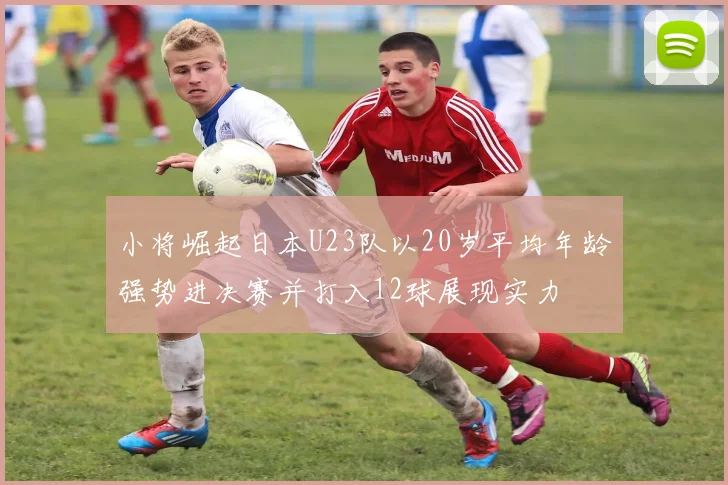 小将崛起日本U23队以20岁平均年龄强势进决赛并打入12球展现实力